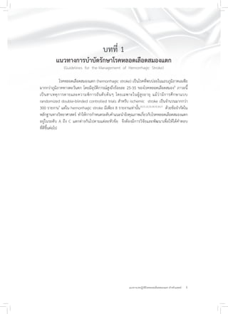3แนวทางเวชปฏิบัติโรคหลอดเลือดสมองแตก สำหรับแพทย์
บทที่ 1
แนวทางการบำบัดรักษาโรคหลอดเลือดสมองแตก
(Guidelines for the Management of Hemorrhagic Stroke)
โรคหลอดเลือดสมองแตก (hemorrhagic stroke) เป็นโรคที่พบบ่อยในแถบภูมิภาคเอเซีย
มากกว่าภูมิภาคทางตะวันตก โดยมีอุบัติการณ์สูงถึงร้อยละ 25-35 ของโรคหลอดเลือดสมอง8
ภาวะนี้
เป็นสาเหตุการตายและความพิการอันดับต้นๆ โดยเฉพาะในผู้สูงอายุ แม้ว่ามีการศึกษาแบบ
randomized double-blinded controlled trials สำหรับ ischemic stroke เป็นจำนวนมากกว่า
300 รายงาน9
แต่ใน hemorrhagic stroke มีเพียง 8 รายงานเท่านั้น10,11,12,13,14,15,16,17
ด้วยข้อจำกัดใน
หลักฐานทางวิทยาศาสตร์ ทำให้การกำหนดระดับคำแนะนำอิงคุณภาพเกี่ยวกับโรคหลอดเลือดสมองแตก
อยู่ในระดับ A ถึง C แตกต่างกันไปตามแต่ละหัวข้อ จึงต้องมีการวิจัยและพัฒนาเพื่อให้ได้คำตอบ
ที่ดีขึ้นต่อไป
 