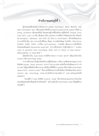 5แนวทางเวชปฏิบัติโรคหลอดเลือดสมองแตก สำหรับแพทย์
คำอธิบายแผนภูมิที่ 1
ผู้ป่วยทุกคนที่มาโรงพยาบาลด้วยอาการ sudden neurological deficit ต้องตรวจ vital
signs, neurological signs เพื่อประเมินว่าต้องให้ emergency advanced life support หรือไม่ ดู
airway, ventilation เพียงพอหรือไม่ โดยเฉพาะผู้ป่วยที่มีระดับความรู้สึกตัวต่ำ Glasgow Coma
Scale (GCS) score < 8 หรือ เสี่ยงต่อการเกิด aspiration ควรได้รับการใส่ท่อช่วยหายใจ พร้อมกับ
ส่ง emergency laboratory tests (CBC, BS, BUN, Cr, electrolytes) ซักประวัติและตรวจ
ร่างกายที่เกี่ยวข้อง เช่น การบาดเจ็บที่ศีรษะ ดื่มสุรา ความดันโลหิตสูง โรคหัวใจ โรคเบาหวาน
โรคเลือด โรคตับ โรคไต การใช้ยา anticoagulants ยาเสพติด เพื่อแยกภาวะอื่นที่ไม่ใช่
โรคหลอดเลือดสมอง (extracranial cause) ออก จากการศึกษาพบว่า ถ้าผู้ป่วยมีอาการ “ Sudden
onset of persistent focal neurological deficit and no history of head trauma ”
จะมี probability of stroke 80% 18
เมื่อสงสัยว่าเป็น acute stroke ควรได้รับการตรวจ CT brain ทุกราย9
เพื่อแยกโรคว่าเป็น
ischemic หรือ hemorrhagic stroke
จากการศึกษาพบว่าถ้าผู้ป่วยมีระดับความรู้สึกตัวลดลง อาเจียน ปวดศีรษะอย่างรุนแรง ความ
ดันโลหิต (systolic blood pressure) มากกว่า 220 ม.ม.ปรอท ระดับน้ำตาลในเลือดมากกว่า 170
ม.ก./ดล. (ในผู้ป่วยที่ไม่มีประวัติเบาหวาน) หรือมีประวัติได้รับยา warfarin มีโอกาสเป็น hemorrhagic
stroke มากกว่า ischemic stroke19
ซึ่งอาจจะใช้เป็นแนวทางเบื้องต้นในการวินิจฉัยแยกโรค ระหว่าง
ischemic และ hemorrhagic stroke อย่างไรก็ตามการตรวจด้วย CT brain จะช่วยแยกโรคได้
แน่นอนกว่า
ในกรณีที่ CT brain เข้าได้กับ ischemic stroke ให้การรักษาตามแนวทางการรักษาโรค
หลอดเลือดสมองตีบหรืออุดตัน สำหรับแพทย์20
ต่อไป แต่ถ้าเป็น hemorrhagic stroke ให้ปฏิบัติตาม
แผนภูมิที่ 2
 