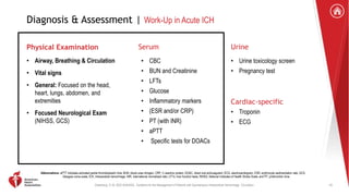 Greenberg, S. M. 2022 AHA/ASA . Guideline for the Management of Patients with Spontaneous Intracerebral Hemorrhage. Circulation.
Diagnosis & Assessment | Work-Up in Acute ICH
Physical Examination
• Airway, Breathing & Circulation
• Vital signs
• General: Focused on the head,
heart, lungs, abdomen, and
extremities
• Focused Neurological Exam
(NIHSS, GCS)
Serum
• CBC
• BUN and Creatinine
• LFTs
• Glucose
• Inflammatory markers
• (ESR and/or CRP)
• PT (with INR)
• aPTT
• Specific tests for DOACs
Urine
• Urine toxicology screen
• Pregnancy test
Cardiac-specific
• Troponin
• ECG
Abbreviations: aPTT indicates activated partial thromboplastin time; BUN, blood urea nitrogen; CRP, C-reactive protein; DOAC, direct oral anticoagulant; ECG, electrocardiogram; ESR, erythrocyte sedimentation rate; GCS,
Glasgow coma scale; ICH, intracerebral hemorrhage; INR, international normalized ratio; LFTs, liver function tests; NIHSS, National Institutes of Health Stroke Scale; and PT, prothrombin time.
10
 