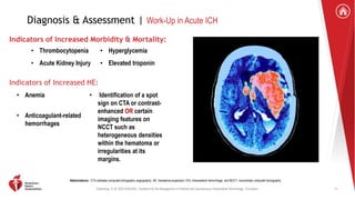 Greenberg, S. M. 2022 AHA/ASA . Guideline for the Management of Patients with Spontaneous Intracerebral Hemorrhage. Circulation.
Diagnosis & Assessment | Work-Up in Acute ICH
Indicators of Increased Morbidity & Mortality:
• Thrombocytopenia
• Acute Kidney Injury
• Hyperglycemia
• Elevated troponin
Indicators of Increased HE:
• Anemia
• Anticoagulant-related
hemorrhages
• Identification of a spot
sign on CTA or contrast-
enhanced OR certain
imaging features on
NCCT such as
heterogeneous densities
within the hematoma or
irregularities at its
margins.
Abbreviations: CTA indicates computed tomography angiography; HE, hematoma expansion; ICH, intracerebral hemorrhage; and NCCT, noncontrast computed tomography .
11
 