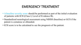 EMERGENCY TREATMENT
• A baseline severity score should be performed as part of the initial evaluation
of patients with ICH (Class I; Level of Evidence B).
• Standardized neurological assessment using NIHSS (baseline) or GCS if the
patient is comatose or obtunded.
• ICH score is to be calculated to see the prognosis of the patient.
 