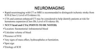 NEUROIMAGING
• Rapid neuroimaging with CT or MRI is recommended to distinguish ischemic stroke from
ICH (Class I; Level of Evidence A).
• CTA and contrast-enhanced CT may be considered to help identify patients at risk for
hematoma expansion (Class IIb; Level of Evidence B).
• NCCT head and CTA( POINTS TO BE NOTED)
Location: Suratentorial /infratentorial bleed
Calculate volume of bleed
Presence of IVH
Any signs of mass effect, hydrocephalus or herniation.
Spot sign
Etiology of ICH
 