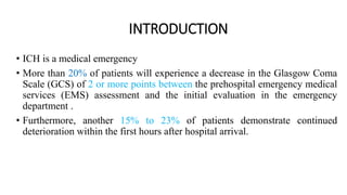 INTRODUCTION
• ICH is a medical emergency
• More than 20% of patients will experience a decrease in the Glasgow Coma
Scale (GCS) of 2 or more points between the prehospital emergency medical
services (EMS) assessment and the initial evaluation in the emergency
department .
• Furthermore, another 15% to 23% of patients demonstrate continued
deterioration within the first hours after hospital arrival.
 