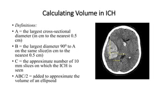 Calculating Volume in ICH
• Definitions:
• A = the largest cross-sectional
diameter (in cm to the nearest 0.5
cm)
• B = the largest diameter 900 to A
on the same slice(in cm to the
nearest 0.5 cm)
• C = the approximate number of 10
mm slices on which the ICH is
seen
• ABC/2 = added to approximate the
volume of an ellipsoid
 