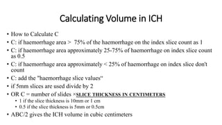 Calculating Volume in ICH
• How to Calculate C
• C: if haemorrhage area > 75% of the haemorrhage on the index slice count as 1
• C: if haemorrhage area approximately 25-75% of haemorrhage on index slice count
as 0.5
• C: if haemorrhage area approximately < 25% of haemorrhage on index slice don't
count
• C: add the "haemorrhage slice values“
• if 5mm slices are used divide by 2
• OR C = number of slides ×SLICE THICKNESS IN CENTIMETERS
• 1 if the slice thickness is 10mm or 1 cm
• 0.5 if the slice thickness is 5mm or 0.5cm
• ABC/2 gives the ICH volume in cubic centimeters
 