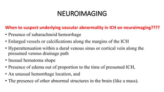 NEUROIMAGING
When to suspect underlying vascular abnormality in ICH on neuroimaging????
• Presence of subarachnoid hemorrhage
• Enlarged vessels or calcifications along the margins of the ICH
• Hyperattenuation within a dural venous sinus or cortical vein along the
presumed venous drainage path
• Inusual hematoma shape
• Presence of edema out of proportion to the time of presumed ICH,
• An unusual hemorrhage location, and
• The presence of other abnormal structures in the brain (like a mass).
 