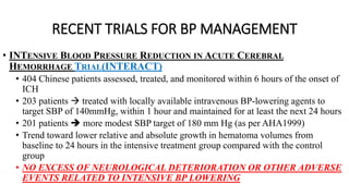 RECENT TRIALS FOR BP MANAGEMENT
• INTENSIVE BLOOD PRESSURE REDUCTION IN ACUTE CEREBRAL
HEMORRHAGE TRIAL(INTERACT)
• 404 Chinese patients assessed, treated, and monitored within 6 hours of the onset of
ICH
• 203 patients  treated with locally available intravenous BP-lowering agents to
target SBP of 140mmHg, within 1 hour and maintained for at least the next 24 hours
• 201 patients  more modest SBP target of 180 mm Hg (as per AHA1999)
• Trend toward lower relative and absolute growth in hematoma volumes from
baseline to 24 hours in the intensive treatment group compared with the control
group
• NO EXCESS OF NEUROLOGICAL DETERIORATION OR OTHER ADVERSE
EVENTS RELATED TO INTENSIVE BP LOWERING
 