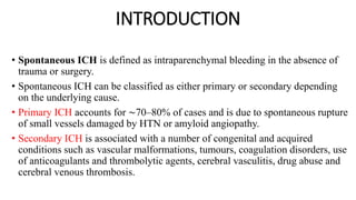 INTRODUCTION
• Spontaneous ICH is defined as intraparenchymal bleeding in the absence of
trauma or surgery.
• Spontaneous ICH can be classified as either primary or secondary depending
on the underlying cause.
• Primary ICH accounts for ∼70–80% of cases and is due to spontaneous rupture
of small vessels damaged by HTN or amyloid angiopathy.
• Secondary ICH is associated with a number of congenital and acquired
conditions such as vascular malformations, tumours, coagulation disorders, use
of anticoagulants and thrombolytic agents, cerebral vasculitis, drug abuse and
cerebral venous thrombosis.
 