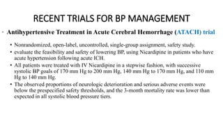 RECENT TRIALS FOR BP MANAGEMENT
• Antihypertensive Treatment in Acute Cerebral Hemorrhage (ATACH) trial
• Nonrandomized, open-label, uncontrolled, single-group assignment, safety study.
• evaluate the feasibility and safety of lowering BP, using Nicardipine in patients who have
acute hypertension following acute ICH.
• All patients were treated with IV Nicardipine in a stepwise fashion, with successive
systolic BP goals of 170 mm Hg to 200 mm Hg, 140 mm Hg to 170 mm Hg, and 110 mm
Hg to 140 mm Hg.
• The observed proportions of neurologic deterioration and serious adverse events were
below the prespecified safety thresholds, and the 3-month mortality rate was lower than
expected in all systolic blood pressure tiers.
 