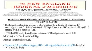 INTENSIVE BLOOD PRESSURE REDUCTION IN ACUTE CEREBRAL HEMORRHAGE
TRIAL(INTERACT2)
• The largest randomized clinical trial evaluating the efficacy of intensive BP
lowering, a phase 3 trial undertaken in 2839 patients with SBP between 150 and 220
mm Hg within 6 hours of ICH.
• INTERACT2 study found better outcomes if blood pressure was < 140
Reduction in Death and disability
Better functional recovery
• Current AHA guidelines suggest SBP< 140 as guideline for acute ICH.(based on
INTERACT2 trial)
 
