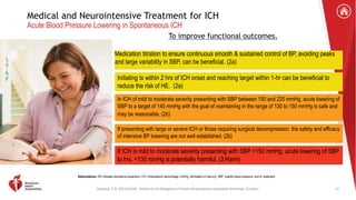 Greenberg, S. M. 2022 AHA/ASA . Guideline for the Management of Patients with Spontaneous Intracerebral Hemorrhage. Circulation.
Medical and Neurointensive Treatment for ICH
Acute Blood Pressure Lowering in Spontaneous ICH
To improve functional outcomes.
Medication titration to ensure continuous smooth & sustained control of BP, avoiding peaks
and large variability in SBP, can be beneficial. (2a)
Initiating tx within 2 hrs of ICH onset and reaching target within 1-hr can be beneficial to
reduce the risk of HE. (2a)
In ICH of mild to moderate severity presenting with SBP between 150 and 220 mmHg, acute lowering of
SBP to a target of 140 mmHg with the goal of maintaining in the range of 130 to 150 mmHg is safe and
may be reasonable. (2b)
If presenting with large or severe ICH or those requiring surgical decompression, the safety and efficacy
of intensive BP lowering are not well established. (2b)
If ICH is mild to moderate severity presenting with SBP >150 mmHg, acute lowering of SBP
to hrs. <130 mmHg is potentially harmful. (3:Harm)
Abbreviations: HE indicates hematoma expansion; ICH, intracerebral hemorrhage; mmHg, millimeters of mercury; SBP, systolic blood pressure; and tx, treatment.
33
 