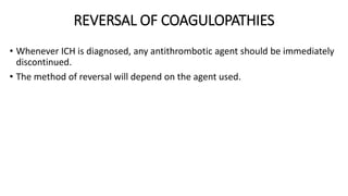 REVERSAL OF COAGULOPATHIES
• Whenever ICH is diagnosed, any antithrombotic agent should be immediately
discontinued.
• The method of reversal will depend on the agent used.
 