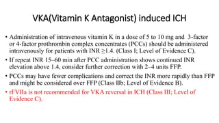 VKA(Vitamin K Antagonist) induced ICH
• Administration of intravenous vitamin K in a dose of 5 to 10 mg and 3-factor
or 4-factor prothrombin complex concentrates (PCCs) should be administered
intravenously for patients with INR ≥1.4. (Class I; Level of Evidence C).
• If repeat INR 15–60 min after PCC administration shows continued INR
elevation above 1.4, consider further correction with 2–4 units FFP.
• PCCs may have fewer complications and correct the INR more rapidly than FFP
and might be considered over FFP (Class IIb; Level of Evidence B).
• rFVIIa is not recommended for VKA reversal in ICH (Class III; Level of
Evidence C).
 