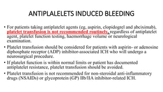 ANTIPLALELETS INDUCED BLEEDING
• For patients taking antiplatelet agents (eg, aspirin, clopidogrel and abciximab),
platelet transfusion is not recommended routinely, regardless of antiplatelet
agent, platelet function testing, haemorrhage volume or neurological
examination.
• Platelet transfusion should be considered for patients with aspirin- or adenosine
diphosphate receptor (ADP) inhibitor-associated ICH who will undergo a
neurosurgical procedure.
• If platelet function is within normal limits or patient has documented
antiplatelet resistance, platelet transfusion should be avoided.
• Platelet transfusion is not recommended for non-steroidal anti-inflammatory
drugs (NSAIDs) or glycoprotein (GP) IIb/IIA inhibitor-related ICH.
 