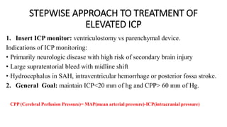 STEPWISE APPROACH TO TREATMENT OF
ELEVATED ICP
1. Insert ICP monitor: ventriculostomy vs parenchymal device.
Indications of ICP monitoring:
• Primarily neurologic disease with high risk of secondary brain injury
• Large supratentorial bleed with midline shift
• Hydrocephalus in SAH, intraventricular hemorrhage or posterior fossa stroke.
2. General Goal: maintain ICP<20 mm of hg and CPP> 60 mm of Hg.
CPP (Cerebral Perfusion Pressure)= MAP(mean arterial pressure)-ICP(intracranial pressure)
 