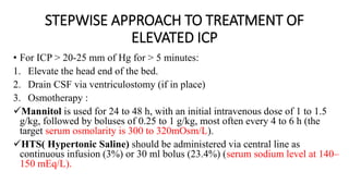 STEPWISE APPROACH TO TREATMENT OF
ELEVATED ICP
• For ICP > 20-25 mm of Hg for > 5 minutes:
1. Elevate the head end of the bed.
2. Drain CSF via ventriculostomy (if in place)
3. Osmotherapy :
Mannitol is used for 24 to 48 h, with an initial intravenous dose of 1 to 1.5
g/kg, followed by boluses of 0.25 to 1 g/kg, most often every 4 to 6 h (the
target serum osmolarity is 300 to 320mOsm/L).
HTS( Hypertonic Saline) should be administered via central line as
continuous infusion (3%) or 30 ml bolus (23.4%) (serum sodium level at 140–
150 mEq/L).
 