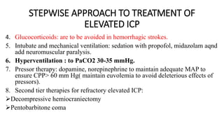 STEPWISE APPROACH TO TREATMENT OF
ELEVATED ICP
4. Glucocorticoids: are to be avoided in hemorrhagic strokes.
5. Intubate and mechanical ventilation: sedation with propofol, midazolam aqnd
add neuromuscular paralysis.
6. Hyperventilation : to PaCO2 30-35 mmHg.
7. Pressor therapy: dopamine, norepinephrine to maintain adequate MAP to
ensure CPP> 60 mm Hg( maintain euvolemia to avoid deleterious effects of
pressors).
8. Second tier therapies for refractory elevated ICP:
Decompressive hemiocraniectomy
Pentobarbitone coma
 