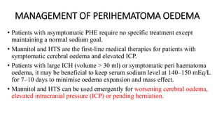 MANAGEMENT OF PERIHEMATOMA OEDEMA
• Patients with asymptomatic PHE require no specific treatment except
maintaining a normal sodium goal.
• Mannitol and HTS are the first-line medical therapies for patients with
symptomatic cerebral oedema and elevated ICP.
• Patients with large ICH (volume > 30 ml) or symptomatic peri haematoma
oedema, it may be beneficial to keep serum sodium level at 140–150 mEq/L
for 7–10 days to minimise oedema expansion and mass effect.
• Mannitol and HTS can be used emergently for worsening cerebral oedema,
elevated intracranial pressure (ICP) or pending herniation.
 