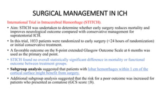 SURGICAL MANAGEMENT IN ICH
International Trial in Intracerebral Hemorrhage (STITCH).
• Aim: STICH was undertaken to determine whether early surgery reduces mortality and
improves neurological outcome compared with conservative management for
supratentorial ICH.
• In this trial, 1033 patients were randomized to early surgery (<24 hours of randomization)
or initial conservative treatment.
• A favorable outcome on the 8-point extended Glasgow Outcome Scale at 6 months was
used as the primary end point.
• STICH found no overall statistically significant difference in mortality or functional
outcome between treatment groups.
• Subgroup analysis suggested that patients with lobar hemorrhages within 1 cm of the
cortical surface might benefit from surgery.
• Additional subgroup analysis suggested that the risk for a poor outcome was increased for
patients who presented as comatose (GCS score ≤8).
 