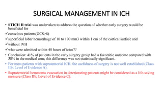 SURGICAL MANAGEMENT IN ICH
• STICH II trial was undertaken to address the question of whether early surgery would be
beneficial for
conscious patients(GCS>8)
superficial lobar hemorrhage of 10 to 100 mm3 within 1 cm of the cortical surface and
without IVH
who were admitted within 48 hours of ictus??
• Conclusion: 41% of patients in the early surgery group had a favorable outcome compared with
38% in the medical arm; this difference was not statistically significant.
• For most patients with supratentorial ICH, the usefulness of surgery is not well established (Class
IIb; Level of Evidence A).
• Supratentorial hematoma evacuation in deteriorating patients might be considered as a life-saving
measure (Class IIb; Level of Evidence C).
 
