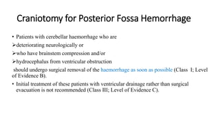 Craniotomy for Posterior Fossa Hemorrhage
• Patients with cerebellar haemorrhage who are
deteriorating neurologically or
who have brainstem compression and/or
hydrocephalus from ventricular obstruction
should undergo surgical removal of the haemorrhage as soon as possible (Class I; Level
of Evidence B).
• Initial treatment of these patients with ventricular drainage rather than surgical
evacuation is not recommended (Class III; Level of Evidence C).
 