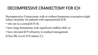 DECOMPRESSIVE CRANIECTOMY FOR ICH
Decompressive Craniectomy with or without hematoma evacuation might
reduce mortality for patients with supratentorial ICH
• who are in a coma(GCS<8)
• have large hematomas with significant midline shift, or
• have elevated ICP refractory to medical management
(Class IIb; Level of Evidence C).
 