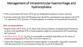 Management of intraventricular haemorrhage and
hydrocephalus
• IVH is associated with lower GCS and an independent predictor of poor outcome.
• External ventricular drain (EVD) placement should be considered in any patient with GCS
≤ 8, significant IVH, presence of hydrocephalus or evidence of transtentorial herniation.
AHA recommendation:
• Patients with a GCS score of ≤8, those with clinical evidence of transtentorial herniation,
or those with significant IVH or hydrocephalus might be considered for ICP monitoring
and treatment.
• A CPP of 50 to 70 mm Hg may be reasonable to maintain depending on the status of
cerebral autoregulation (Class IIb; Level of Evidence C).
• Ventricular drainage as treatment for hydrocephalus is reasonable, especially in patients
with decreased level of consciousness (Class IIa; Level of Evidence B).
 
