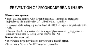 PREVENTION OF SECONDARY BRAIN INJURY
Glucose management:
• Tight glucose control with target glucose 80–110 mg/dL increases
hypoglycaemia and the risk of morbidity and mortality.
• It is reasonable to target glucose level at 100–150 mg/dL for patients with
ICH.
• Glucose should be monitored. Both hyperglycemia and hypoglycemia
should be avoided (Class I; Level of Evidence C).
Temperature control:
• Therapeutic hypothermia and normothemia has no effect.
• Treatment of fever after ICH may be reasonable.
 