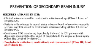 PREVENTION OF SECONDARY BRAIN INJURY
SEIZURES AND AED IN ICH:
• Clinical seizures should be treated with antiseizure drugs (Class I; Level of
Evidence A).
• Patients with a change in mental status who are found to have electrographic
seizures on EEG should be treated with antiseizure drugs (Class I; Level of
Evidence C).
• Continuous EEG monitoring is probably indicated in ICH patients with
depressed mental status that is out of proportion to the degree of brain injury
(Class IIa; Level of Evidence C).
• Prophylactic antiseizure medication is not recommended (Class III; Level
of Evidence B).
 