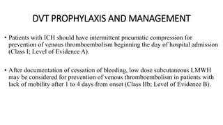 DVT PROPHYLAXIS AND MANAGEMENT
• Patients with ICH should have intermittent pneumatic compression for
prevention of venous thromboembolism beginning the day of hospital admission
(Class I; Level of Evidence A).
• After documentation of cessation of bleeding, low dose subcutaneous LMWH
may be considered for prevention of venous thromboembolism in patients with
lack of mobility after 1 to 4 days from onset (Class IIb; Level of Evidence B).
 