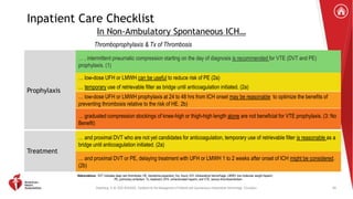 Greenberg, S. M. 2022 AHA/ASA . Guideline for the Management of Patients with Spontaneous Intracerebral Hemorrhage. Circulation.
Prophylaxis
… , intermittent pneumatic compression starting on the day of diagnosis is recommended for VTE (DVT and PE)
prophylaxis. (1)
… low-dose UFH or LMWH can be useful to reduce risk of PE (2a)
… temporary use of retrievable filter as bridge until anticoagulation initiated. (2a)
… low-dose UFH or LMWH prophylaxis at 24 to 48 hrs from ICH onset may be reasonable to optimize the benefits of
preventing thrombosis relative to the risk of HE. 2b)
… graduated compression stockings of knee-high or thigh-high length alone are not beneficial for VTE prophylaxis. (3: No
Benefit)
Treatment
… and proximal DVT who are not yet candidates for anticoagulation, temporary use of retrievable filter is reasonable as a
bridge until anticoagulation initiated. (2a)
… and proximal DVT or PE, delaying treatment with UFH or LMWH 1 to 2 weeks after onset of ICH might be considered.
(2b)
Inpatient Care Checklist
In Non-Ambulatory Spontaneous ICH…
Thromboprophylaxis & Tx of Thrombosis
Abbreviations: DVT indicates deep vein thrombosis; HE, hematoma expansion; hrs, hours; ICH, intracerebral hemorrhage; LMWH, low molecular weight heparin;
PE, pulmonary embolism; Tx, treatment; UFH, unfractionated heparin; and VTE, venous thromboembolism.
59
 
