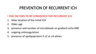 PREVENTION OF RECURRENT ICH
• RISK FACTORS TO BE CONSIDERED FOR RECURRENT ICH
1. lobar location of the initial ICH
2. Older age
3. presence and number of microbleeds on gradient echo MRI
4. ongoing anticoagulation
5. presence of apolipoprotein E ε2 or ε4 alleles
 