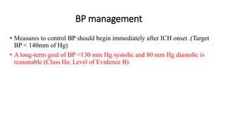 BP management
• Measures to control BP should begin immediately after ICH onset .(Target
BP < 140mm of Hg)
• A long-term goal of BP <130 mm Hg systolic and 80 mm Hg diastolic is
reasonable (Class IIa; Level of Evidence B).
 