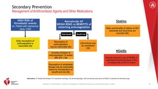 Greenberg, S. M. 2022 AHA/ASA . Guideline for the Management of Patients with Spontaneous Intracerebral Hemorrhage. Circulation.
Secondary Prevention
Management of Antithrombotic Agents and Other Medications
HIGH RISK of
thrombotic events
ex. Patient with mechanical
valve, LVAD
Early resumption of
anticoagulation is
reasonable (2a)
Nonvalvular AF
WEIGH RISKS vs BENEFITS of
restarting anticoagulation
Risk<beneft
Resumption of
anticoagulation
may be reasonable (2b)
Consider initiation of
anticoagulation 7-8 weeks
after ICH ( 2b)
Resumption of antiplatelet
therapy may be reasonable
based on consideration of
benefit and risk (2b)
Benefit<risk
LAA closure may
be considered
( 2b)
Statins
Risks and benefits of statins on ICH
outcomes and recurrence are
uncertain (2b)
NSAIDs
Regular long-term use of NSAIDs is
potentially harmful because of the
increased risk of ICH (3: Harm)
Abbreviations: AF indicates atrial fibrillation; ICH, intracerebral hemorrhage; LAA, left atrial appendage; LVAD, left ventricular assist device; and NSAID, non-steroidal anti-inflammatory drugs.
63
 