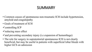 SUMMARY
• Common causes of spontaneous non-traumatic ICH include hypertension,
amyloid and coagulopathy
• Goals of treatment of ICH
controlling ICP
reducing mass effect
and preventing secondary injury (i.e expansion of hemorrhage)
• The role for surgery in supratentorial spontaneous ICH is not clearly
beneficial, but may be useful in patients with superficial lobar bleeds with
higher GCS on admission
 