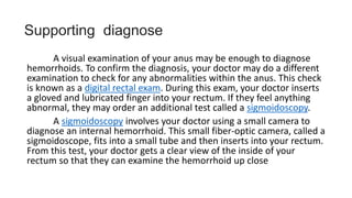 A visual examination of your anus may be enough to diagnose
hemorrhoids. To confirm the diagnosis, your doctor may do a different
examination to check for any abnormalities within the anus. This check
is known as a digital rectal exam. During this exam, your doctor inserts
a gloved and lubricated finger into your rectum. If they feel anything
abnormal, they may order an additional test called a sigmoidoscopy.
A sigmoidoscopy involves your doctor using a small camera to
diagnose an internal hemorrhoid. This small fiber-optic camera, called a
sigmoidoscope, fits into a small tube and then inserts into your rectum.
From this test, your doctor gets a clear view of the inside of your
rectum so that they can examine the hemorrhoid up close
Supporting diagnose
 