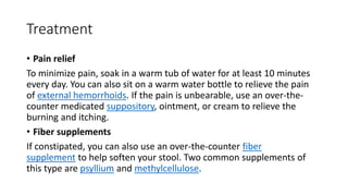Treatment
• Pain relief
To minimize pain, soak in a warm tub of water for at least 10 minutes
every day. You can also sit on a warm water bottle to relieve the pain
of external hemorrhoids. If the pain is unbearable, use an over-the-
counter medicated suppository, ointment, or cream to relieve the
burning and itching.
• Fiber supplements
If constipated, you can also use an over-the-counter fiber
supplement to help soften your stool. Two common supplements of
this type are psyllium and methylcellulose.
 