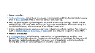 • Home remedies
• hydrocortisone or hemorrhoid cream, can relieve discomfort from hemorrhoids. Soaking
anus in a sitz bath for 10 to 15 minutes per day can also help.
• Practice good hygiene by cleaning your anus with warm water during a shower or bath
every day. But don’t use soap, as soap can aggravate hemorrhoids. Also avoid using dry
or rough toilet paper when you wipe after a bowel movement.
• Using a cold compress on your anus can help reduce hemorrhoid swelling. Pain relievers,
such as acetaminophen, ibuprofen, or aspirin can also alleviate the pain or discomfort.
• Medical procedures
• If home treatments aren’t helping, doctor might recommend getting a rubber band
ligation. This procedure involves the doctor cutting off the circulation of the hemorrhoid
by placing a rubber band around it. This causes loss of circulation to the hemorrhoid,
forcing it to shrink. Or can also treatment with the surgery action
 