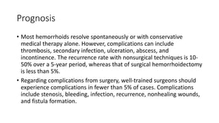 Prognosis
• Most hemorrhoids resolve spontaneously or with conservative
medical therapy alone. However, complications can include
thrombosis, secondary infection, ulceration, abscess, and
incontinence. The recurrence rate with nonsurgical techniques is 10-
50% over a 5-year period, whereas that of surgical hemorrhoidectomy
is less than 5%.
• Regarding complications from surgery, well-trained surgeons should
experience complications in fewer than 5% of cases. Complications
include stenosis, bleeding, infection, recurrence, nonhealing wounds,
and fistula formation.
 