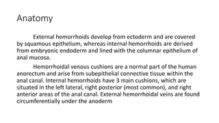 Anatomy
External hemorrhoids develop from ectoderm and are covered
by squamous epithelium, whereas internal hemorrhoids are derived
from embryonic endoderm and lined with the columnar epithelium of
anal mucosa.
Hemorrhoidal venous cushions are a normal part of the human
anorectum and arise from subepithelial connective tissue within the
anal canal. Internal hemorrhoids have 3 main cushions, which are
situated in the left lateral, right posterior (most common), and right
anterior areas of the anal canal. External hemorrhoidal veins are found
circumferentially under the anoderm
 