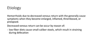 Etiology
Hemorrhoids due to decreased venous return with the generally cause
symptoms when they become enlarged, inflamed, thrombosed, or
prolapsed.
Decreased venous return can be occur by reason of:
- low-fiber diets cause small-caliber stools, which result in straining
during defecation
 
