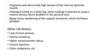 - Pregnancy and abnormally high tension of the internal sphincter
muscle
- Prolonged sitting on a toilet (eg, while reading) is believed to cause a
relative venous return problem in the perianal area
- Aging causes weakening of the support structures, which facilitates
prolapse
Other risk factors:
• Lack of erect posture,
• Familial tendency,
• Higher socioeconomic status,
• Chronic diarrhea,
• Colon malignancy, etc
 