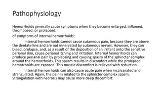 Pathophysiology
Hemorrhoids generally cause symptoms when they become enlarged, inflamed,
thrombosed, or prolapsed.
of symptoms of internal hemorrhoids:
Internal hemorrhoids cannot cause cutaneous pain, because they are above
the dentate line and are not innervated by cutaneous nerves. However, they can
bleed, prolapse, and, as a result of the deposition of an irritant onto the sensitive
perianal skin, cause perianal itching and irritation. Internal hemorrhoids can
produce perianal pain by prolapsing and causing spasm of the sphincter complex
around the hemorrhoids. This spasm results in discomfort while the prolapsed
hemorrhoids are exposed. This muscle discomfort is relieved with reduction.
Internal hemorrhoids can also cause acute pain when incarcerated and
strangulated. Again, the pain is related to the sphincter complex spasm.
Strangulation with necrosis may cause more deep discomfort.
 