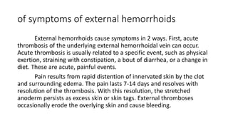 of symptoms of external hemorrhoids
External hemorrhoids cause symptoms in 2 ways. First, acute
thrombosis of the underlying external hemorrhoidal vein can occur.
Acute thrombosis is usually related to a specific event, such as physical
exertion, straining with constipation, a bout of diarrhea, or a change in
diet. These are acute, painful events.
Pain results from rapid distention of innervated skin by the clot
and surrounding edema. The pain lasts 7-14 days and resolves with
resolution of the thrombosis. With this resolution, the stretched
anoderm persists as excess skin or skin tags. External thromboses
occasionally erode the overlying skin and cause bleeding.
 