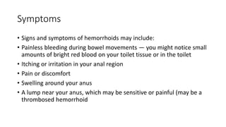 Symptoms
• Signs and symptoms of hemorrhoids may include:
• Painless bleeding during bowel movements — you might notice small
amounts of bright red blood on your toilet tissue or in the toilet
• Itching or irritation in your anal region
• Pain or discomfort
• Swelling around your anus
• A lump near your anus, which may be sensitive or painful (may be a
thrombosed hemorrhoid
 