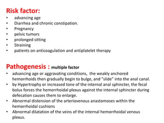 Risk factor:
• advancing age
• Diarrhea and chronic constipation.
• Pregnancy
• pelvic tumors
• prolonged sitting
• Straining
• patients on anticoagulation and antiplatelet therapy
Pathogenesis : multiple factor
• advancing age or aggravating conditions, the weakly anchored
hemorrhoids then gradually begin to bulge, and "slide" into the anal canal.
• by Hypertrophy or increased tone of the internal anal sphincter, the fecal
bolus forces the hemorrhoidal plexus against the internal sphincter during
defecation causes them to enlarge.
• Abnormal distension of the arteriovenous anastomoses within the
hemorrhoidal cushions
• Abnormal dilatation of the veins of the internal hemorrhoidal venous
plexus.
 