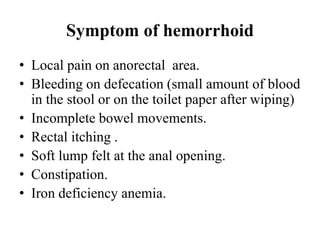 Symptom of hemorrhoid
• Local pain on anorectal area.
• Bleeding on defecation (small amount of blood
in the stool or on the toilet paper after wiping)
• Incomplete bowel movements.
• Rectal itching .
• Soft lump felt at the anal opening.
• Constipation.
• Iron deficiency anemia.
 