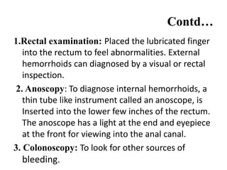 Contd…
1.Rectal examination: Placed the lubricated finger
into the rectum to feel abnormalities. External
hemorrhoids can diagnosed by a visual or rectal
inspection.
2. Anoscopy: To diagnose internal hemorrhoids, a
thin tube like instrument called an anoscope, is
Inserted into the lower few inches of the rectum.
The anoscope has a light at the end and eyepiece
at the front for viewing into the anal canal.
3. Colonoscopy: To look for other sources of
bleeding.
 