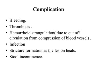 Complication
• Bleeding.
• Thrombosis .
• Hemorrhoid strangulation( due to cut off
circulation from compression of blood vessel) .
• Infection
• Stricture formation as the lesion heals.
• Stool incontinence.
 