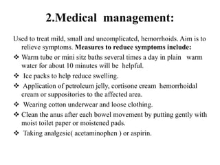 2.Medical management:
Used to treat mild, small and uncomplicated, hemorrhoids. Aim is to
relieve symptoms. Measures to reduce symptoms include:
 Warm tube or mini sitz baths several times a day in plain warm
water for about 10 minutes will be helpful.
 Ice packs to help reduce swelling.
 Application of petroleum jelly, cortisone cream hemorrhoidal
cream or suppositories to the affected area.
 Wearing cotton underwear and loose clothing.
 Clean the anus after each bowel movement by putting gently with
moist toilet paper or moistened pads.
 Taking analgesic( acetaminophen ) or aspirin.
 